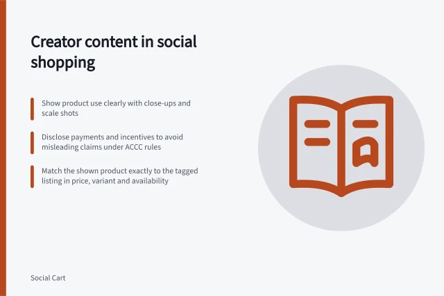 Creator content in social shopping: Show product use clearly with close-ups and scale shots; Disclose payments and incentives to avoid misleading claims under ACCC rules; Match the shown product exactly to the tagged listing in price, variant and availability. Creator content in social shopping