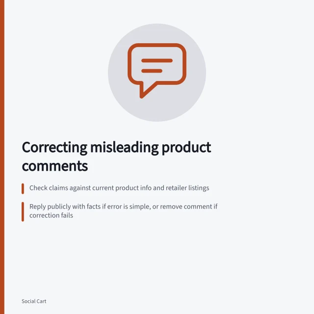 Correcting misleading product comments: Check claims against current product info and retailer listings; Reply publicly with facts if error is simple, or remove comment if correction fails; Keep genuine customer concerns open and direct to support without exposing order details. Handling misleading user comments about a product