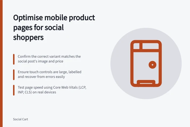 Optimise mobile product pages for social shoppers: Confirm the correct variant matches the social post's image and price; Ensure touch controls are large, labelled and recover from errors easily; Test page speed using Core Web Vitals (LCP, INP, CLS) on real devices. Improving mobile product pages for social visitors