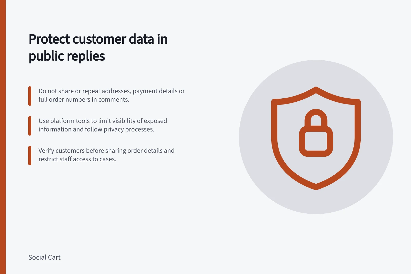 Protect customer data in public replies: Do not share or repeat addresses, payment details or full order numbers in comments.; Use platform tools to limit visibility of exposed information and follow privacy processes.; Verify customers before sharing order details and restrict staff access to cases.