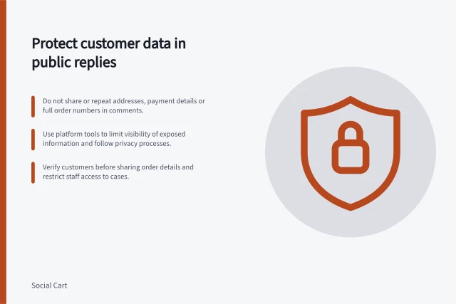 Protect customer data in public replies: Do not share or repeat addresses, payment details or full order numbers in comments.; Use platform tools to limit visibility of exposed information and follow privacy processes.; Verify customers before sharing order details and restrict staff access to cases. Keeping private order details out of public comments
