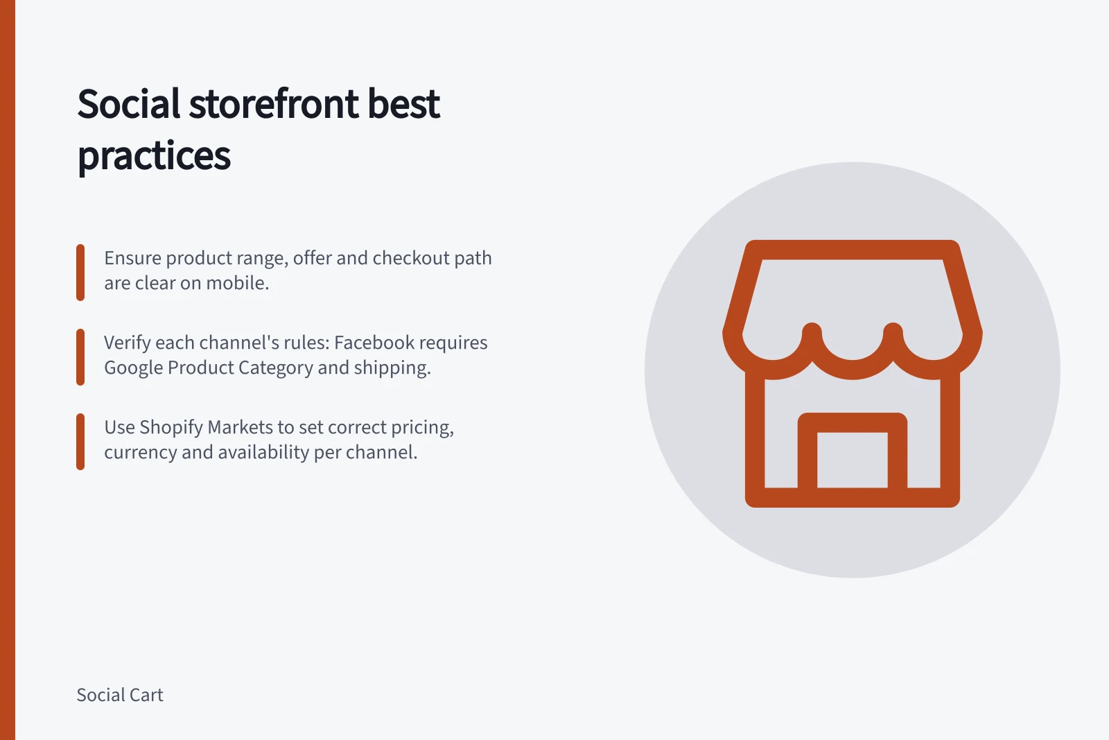 Social storefront best practices: Ensure product range, offer and checkout path are clear on mobile.; Verify each channel's rules: Facebook requires Google Product Category and shipping.; Use Shopify Markets to set correct pricing, currency and availability per channel.